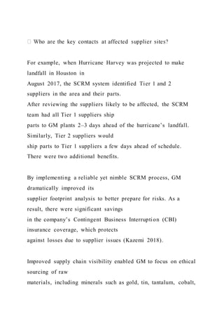 For example, when Hurricane Harvey was projected to make
landfall in Houston in
August 2017, the SCRM system identified Tier 1 and 2
suppliers in the area and their parts.
After reviewing the suppliers likely to be affected, the SCRM
team had all Tier 1 suppliers ship
parts to GM plants 2–3 days ahead of the hurricane’s landfall.
Similarly, Tier 2 suppliers would
ship parts to Tier 1 suppliers a few days ahead of schedule.
There were two additional benefits.
By implementing a reliable yet nimble SCRM process, GM
dramatically improved its
supplier footprint analysis to better prepare for risks. As a
result, there were significant savings
in the company’s Contingent Business Interruption (CBI)
insurance coverage, which protects
against losses due to supplier issues (Kazemi 2018).
Improved supply chain visibility enabled GM to focus on ethical
sourcing of raw
materials, including minerals such as gold, tin, tantalum, cobalt,
 