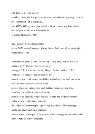 and tungsten. The use of
conflict minerals for parts or product manufacturing may tarnish
the reputation of a company,
and GM’s GIS system has enabled it to remain vigilant about
the origins of the raw materials it
requires (Kazemi 2018).
Real Estate Risk Management
In its 2020 annual report, Macys identified one of its strategic,
operational, and
competitive risks as the following: “We may not be able to
successfully execute our real estate
strategy.” In the same report, Macys further added: “We
continue to explore opportunities to
monetize our real estate portfolio, including sales of stores as
well as non-store real estate such
as warehouses, outparcels and parking garages. We also
continue to evaluate our real estate
portfolio to identify opportunities where the redevelopment
value of our real estate exceeds
the value of nonstrategic operating locations. This strategy is
multi-pronged and may include
transactions, strategic alliances or other arrangements with mall
developers or other unrelated
 