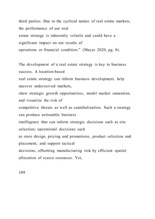 third parties. Due to the cyclical nature of real estate markets,
the performance of our real
estate strategy is inherently volatile and could have a
significant impact on our results of
operations or financial condition.” (Macys 2020, pg. 8).
The development of a real estate strategy is key to business
success. A location-based
real estate strategy can inform business development, help
uncover underserved markets,
show strategic growth opportunities, model market saturation,
and visualize the risk of
competitive threats as well as cannibalization. Such a strategy
can produce actionable business
intelligence that can inform strategic decisions such as site
selection; operational decisions such
as store design, pricing and promotions, product selection and
placement; and support tactical
decisions, offsetting manufacturing risk by efficient spatial
allocation of scarce resources. Yet,
109
 