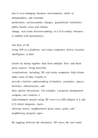 due to ever-changing business environments, shifts in
demographics and consumer
preferences, socioeconomic changes, geopolitical volatilities,
public health crises and climate
change, real estate decision-making in a 21st-century business
is riddled with uncertainties.
The Rise of 3D
Using GIS as a platform, real estate companies deliver location
intelligence to their
clients by fusing together data from multiple first- and third-
party sources. Using powerful
visualizations, including 3D, real estate companies help clients
make sense of data visually to
provide a holistic understanding of markets, customers, spaces,
facilities, infrastructure, and
their spatial interactions. For example, a property management
company can visualize a
redevelopment project using 3D views in a GIS (figures 6.2 and
6.3) which integrates layers
showing streets, neighborhood green zones, parks, and
neighboring property types.
By toggling between the alternative 3D views, the real estate
 