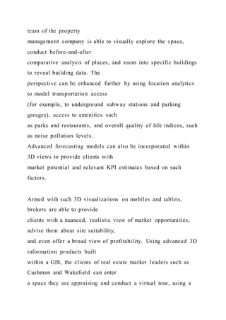 team of the property
management company is able to visually explore the space,
conduct before-and-after
comparative analysis of places, and zoom into specific buildings
to reveal building data. The
perspective can be enhanced further by using location analytics
to model transportation access
(for example, to underground subway stations and parking
garages), access to amenities such
as parks and restaurants, and overall quality of life indices, such
as noise pollution levels.
Advanced forecasting models can also be incorporated within
3D views to provide clients with
market potential and relevant KPI estimates based on such
factors.
Armed with such 3D visualizations on mobiles and tablets,
brokers are able to provide
clients with a nuanced, realistic view of market opportunities,
advise them about site suitability,
and even offer a broad view of profitability. Using advanced 3D
information products built
within a GIS, the clients of real estate market leaders such as
Cushman and Wakefield can enter
a space they are appraising and conduct a virtual tour, using a
 