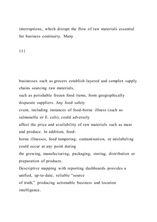interruptions, which disrupt the flow of raw materials essential
for business continuity. Many
111
businesses such as grocers establish layered and complex supply
chains sourcing raw materials,
such as perishable frozen food items, from geographically
disparate suppliers. Any food safety
event, including instances of food-borne illness (such as
salmonella or E. coli), could adversely
affect the price and availability of raw materials such as meat
and produce. In addition, food-
borne illnesses, food tampering, contamination, or mislabeli ng
could occur at any point during
the growing, manufacturing, packaging, storing, distribution or
preparation of products.
Descriptive mapping with reporting dashboards provides a
unified, up-to-date, reliable “source
of truth,” producing actionable business and location
intelligence.
 