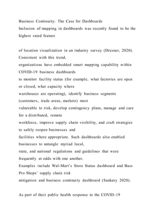 Business Continuity: The Case for Dashboards
Inclusion of mapping in dashboards was recently found to be the
highest rated feature
of location visualization in an industry survey (Dresner, 2020).
Consistent with this trend,
organizations have embedded smart mapping capability within
COVID-19 business dashboards
to monitor facility status (for example, what factories are open
or closed, what capacity where
warehouses are operating), identify business segments
(customers, trade areas, markets) most
vulnerable to risk, develop contingency plans, manage and care
for a distributed, remote
workforce, improve supply chain visibility, and craft strategies
to safely reopen businesses and
facilities where appropriate. Such dashboards also enabled
businesses to untangle myriad local,
state, and national regulations and guidelines that were
frequently at odds with one another.
Examples include Wal-Mart’s Store Status dashboard and Bass
Pro Shops’ supply chain risk
mitigation and business continuity dashboard (Sankary 2020).
As part of their public health response to the COVID-19
 