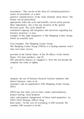 investment.” This can be in the form of a formal/quantitative
return on investment or a more
qualitive summarization of the value elements noted above. The
former can be particularly
appropriate when the costs and benefits can be easily parsed.
Most importantly, this is but one iteration of the spatial
decision cycle. The cycle should be
considered ongoing and integrated into decisions regarding key
business priorities. A case
example of this tight integration is The Shopping Center Group,
which we consider next.
Case Example: The Shopping Center Group
The Shopping Center Group (TSCG) is a leading national retai l-
only real estate service
provider in the United States. It has 20 offices in the United
States, 215 team members, and 28
GIS specialists (known as “mappers”). Over the last decade the
company has come to tightly
13
integrate the use of business-focused location analytics that
deliver business value to its
customers and its organization (The Shopping Center Group,
2021)
TSCG has four main service lines: tenant representations,
project leasing, retail property
sales, and property management of those retail properties. As
TSG's Chief Strategy Officer Greg
Katz noted, “At the core of everything is GIS research. We
consider GIS research to be the
 