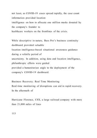 not least, as COVID-19 cases spread rapidly, the case count
information provided location
intelligence on how to allocate one million masks donated by
the company's founder to
healthcare workers on the frontlines of the crisis.
While descriptive in nature, Bass Pro’s business continuity
dashboard provided valuable
location intelligence-based situational awareness guidance
during a volatile period of
uncertainty. In addition, using data and location intelligence,
philanthropic efforts were guided
provided a humanitarian angle to the deployment of the
company's COVID-19 dashboard.
Business Recovery: Real Time Monitoring
Real-time monitoring of disruptions can aid in rapid recovery.
In the aftermath of
Hurricane Florence, CSX, a large railroad company with more
than 21,000 miles of lines
113
 
