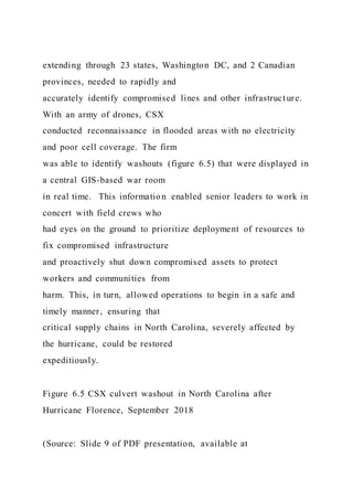 extending through 23 states, Washington DC, and 2 Canadian
provinces, needed to rapidly and
accurately identify compromised lines and other infrastruct ure.
With an army of drones, CSX
conducted reconnaissance in flooded areas with no electricity
and poor cell coverage. The firm
was able to identify washouts (figure 6.5) that were displayed in
a central GIS-based war room
in real time. This information enabled senior leaders to work in
concert with field crews who
had eyes on the ground to prioritize deployment of resources to
fix compromised infrastructure
and proactively shut down compromised assets to protect
workers and communities from
harm. This, in turn, allowed operations to begin in a safe and
timely manner, ensuring that
critical supply chains in North Carolina, severely affected by
the hurricane, could be restored
expeditiously.
Figure 6.5 CSX culvert washout in North Carolina after
Hurricane Florence, September 2018
(Source: Slide 9 of PDF presentation, available at
 