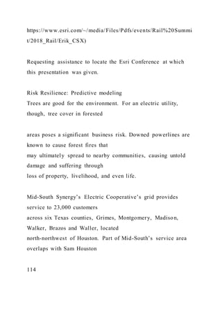 https://www.esri.com/~/media/Files/Pdfs/events/Rail%20Summi
t/2018_Rail/Erik_CSX)
Requesting assistance to locate the Esri Conference at which
this presentation was given.
Risk Resilience: Predictive modeling
Trees are good for the environment. For an electric utility,
though, tree cover in forested
areas poses a significant business risk. Downed powerlines are
known to cause forest fires that
may ultimately spread to nearby communities, causing untold
damage and suffering through
loss of property, livelihood, and even life.
Mid-South Synergy’s Electric Cooperative’s grid provides
service to 23,000 customers
across six Texas counties, Grimes, Montgomery, Madison,
Walker, Brazos and Waller, located
north-northwest of Houston. Part of Mid-South’s service area
overlaps with Sam Houston
114
 