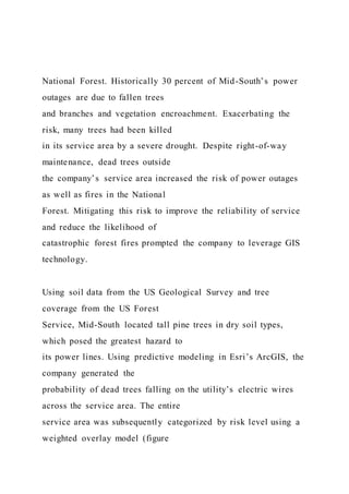 National Forest. Historically 30 percent of Mid-South’s power
outages are due to fallen trees
and branches and vegetation encroachment. Exacerbating the
risk, many trees had been killed
in its service area by a severe drought. Despite right-of-way
maintenance, dead trees outside
the company’s service area increased the risk of power outages
as well as fires in the National
Forest. Mitigating this risk to improve the reliability of service
and reduce the likelihood of
catastrophic forest fires prompted the company to leverage GIS
technology.
Using soil data from the US Geological Survey and tree
coverage from the US Forest
Service, Mid-South located tall pine trees in dry soil types,
which posed the greatest hazard to
its power lines. Using predictive modeling in Esri’s ArcGIS, the
company generated the
probability of dead trees falling on the utility’s electric wires
across the service area. The entire
service area was subsequently categorized by risk level using a
weighted overlay model (figure
 