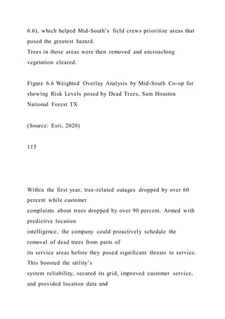 6.6), which helped Mid-South’s field crews prioritize areas that
posed the greatest hazard.
Trees in those areas were then removed and encroaching
vegetation cleared.
Figure 6.6 Weighted Overlay Analysis by Mid-South Co-op for
showing Risk Levels posed by Dead Trees, Sam Houston
National Forest TX
(Source: Esri, 2020)
115
Within the first year, tree-related outages dropped by over 60
percent while customer
complaints about trees dropped by over 90 percent. Armed with
predictive location
intelligence, the company could proactively schedule the
removal of dead trees from parts of
its service areas before they posed significant threats to service.
This boosted the utility’s
system reliability, secured its grid, improved customer service,
and provided location data and
 