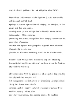 analytics-based guidance for risk mitigation (Esri 2020).
Innovations in Unmanned Aerial Systems (UASs) now enable
utilities such as Mid-South
Synergy to collect high-resolution imagery, for example, of tree
cover, and then use machine-
learning-based pattern recognition to identify threats to their
infrastructure. This automated
processing and pattern recognition from imagery accelerates the
generation of accurate
location intelligence from geospatial big data. Such advances
illustrate the promise and
potential of predictive modeling of risk in the private sector.
Business Risk Management: Predictive Big Data Modeling
Geo-artificial intelligence (Geo-AI) methods are at the forefront
of predictive modeling
of business risk. With the prevalence of geospatial big data, the
role of predictive analytics for
risk management and mitigation are expanding. A large amount
of big data is unstructured—for
instance, spatial imagery captured by drones or curated from
satellite imagery. Allied with
powerful visualization, data mining enabled by machine
 