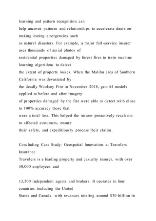 learning and pattern recognition can
help uncover patterns and relationships to accelerate decision-
making during emergencies such
as natural disasters. For example, a major full-service insurer
uses thousands of aerial photos of
residential properties damaged by forest fires to train machine
learning algorithms to detect
the extent of property losses. When the Malibu area of Southern
California was devastated by
the deadly Woolsey Fire in November 2018, geo-AI models
applied to before and after imagery
of properties damaged by the fire were able to detect with close
to 100% accuracy those that
were a total loss. This helped the insurer proactively reach out
to affected customers, ensure
their safety, and expeditiously process their claims.
Concluding Case Study: Geospatial Innovation at Travelers
Insurance
Travelers is a leading property and casualty insurer, with over
30,000 employees and
13,500 independent agents and brokers. It operates in four
countries including the United
States and Canada, with revenues totaling around $30 billion in
 