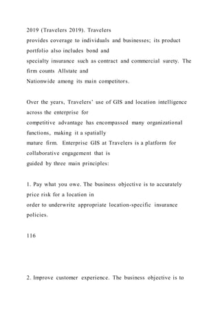 2019 (Travelers 2019). Travelers
provides coverage to individuals and businesses; its product
portfolio also includes bond and
specialty insurance such as contract and commercial surety. The
firm counts Allstate and
Nationwide among its main competitors.
Over the years, Travelers’ use of GIS and location intelligence
across the enterprise for
competitive advantage has encompassed many organizational
functions, making it a spatially
mature firm. Enterprise GIS at Travelers is a platform for
collaborative engagement that is
guided by three main principles:
1. Pay what you owe. The business objective is to accurately
price risk for a location in
order to underwrite appropriate location-specific insurance
policies.
116
2. Improve customer experience. The business objective is to
 
