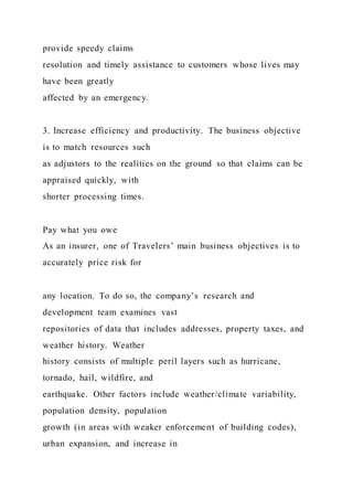 provide speedy claims
resolution and timely assistance to customers whose lives may
have been greatly
affected by an emergency.
3. Increase efficiency and productivity. The business objective
is to match resources such
as adjustors to the realities on the ground so that claims can be
appraised quickly, with
shorter processing times.
Pay what you owe
As an insurer, one of Travelers’ main business objectives is to
accurately price risk for
any location. To do so, the company’s research and
development team examines vast
repositories of data that includes addresses, property taxes, and
weather history. Weather
history consists of multiple peril layers such as hurricane,
tornado, hail, wildfire, and
earthquake. Other factors include weather/climate variability,
population density, population
growth (in areas with weaker enforcement of building codes),
urban expansion, and increase in
 