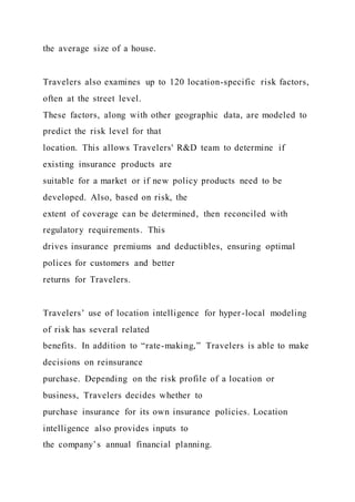 the average size of a house.
Travelers also examines up to 120 location-specific risk factors,
often at the street level.
These factors, along with other geographic data, are modeled to
predict the risk level for that
location. This allows Travelers' R&D team to determine if
existing insurance products are
suitable for a market or if new policy products need to be
developed. Also, based on risk, the
extent of coverage can be determined, then reconciled with
regulatory requirements. This
drives insurance premiums and deductibles, ensuring optimal
polices for customers and better
returns for Travelers.
Travelers’ use of location intelligence for hyper-local modeling
of risk has several related
benefits. In addition to “rate-making,” Travelers is able to make
decisions on reinsurance
purchase. Depending on the risk profile of a location or
business, Travelers decides whether to
purchase insurance for its own insurance policies. Location
intelligence also provides inputs to
the company’s annual financial planning.
 