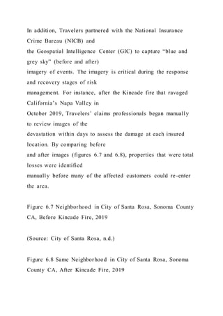 In addition, Travelers partnered with the National Insurance
Crime Bureau (NICB) and
the Geospatial Intelligence Center (GIC) to capture “blue and
grey sky” (before and after)
imagery of events. The imagery is critical during the response
and recovery stages of risk
management. For instance, after the Kincade fire that ravaged
California’s Napa Valley in
October 2019, Travelers’ claims professionals began manually
to review images of the
devastation within days to assess the damage at each insured
location. By comparing before
and after images (figures 6.7 and 6.8), properties that were total
losses were identified
manually before many of the affected customers could re-enter
the area.
Figure 6.7 Neighborhood in City of Santa Rosa, Sonoma County
CA, Before Kincade Fire, 2019
(Source: City of Santa Rosa, n.d.)
Figure 6.8 Same Neighborhood in City of Santa Rosa, Sonoma
County CA, After Kincade Fire, 2019
 