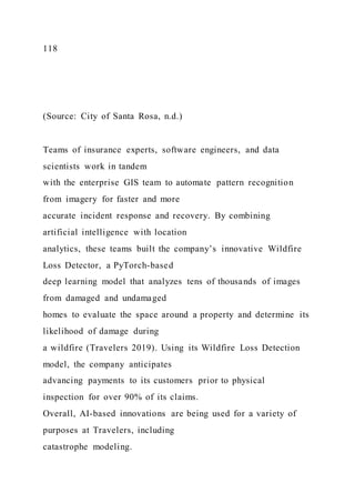 118
(Source: City of Santa Rosa, n.d.)
Teams of insurance experts, software engineers, and data
scientists work in tandem
with the enterprise GIS team to automate pattern recognition
from imagery for faster and more
accurate incident response and recovery. By combining
artificial intelligence with location
analytics, these teams built the company’s innovative Wildfire
Loss Detector, a PyTorch-based
deep learning model that analyzes tens of thousands of images
from damaged and undamaged
homes to evaluate the space around a property and determine its
likelihood of damage during
a wildfire (Travelers 2019). Using its Wildfire Loss Detection
model, the company anticipates
advancing payments to its customers prior to physical
inspection for over 90% of its claims.
Overall, AI-based innovations are being used for a variety of
purposes at Travelers, including
catastrophe modeling.
 