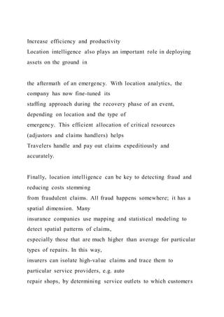 Increase efficiency and productivity
Location intelligence also plays an important role in deploying
assets on the ground in
the aftermath of an emergency. With location analytics, the
company has now fine-tuned its
staffing approach during the recovery phase of an event,
depending on location and the type of
emergency. This efficient allocation of critical resources
(adjustors and claims handlers) helps
Travelers handle and pay out claims expeditiously and
accurately.
Finally, location intelligence can be key to detecting fraud and
reducing costs stemming
from fraudulent claims. All fraud happens somewhere; it has a
spatial dimension. Many
insurance companies use mapping and statistical modeling to
detect spatial patterns of claims,
especially those that are much higher than average for particular
types of repairs. In this way,
insurers can isolate high-value claims and trace them to
particular service providers, e.g. auto
repair shops, by determining service outlets to which customers
 