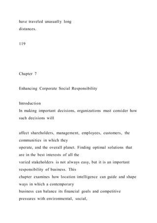 have traveled unusually long
distances.
119
Chapter 7
Enhancing Corporate Social Responsibility
Introduction
In making important decisions, organizations must consider how
such decisions will
affect shareholders, management, employees, customers, the
communities in which they
operate, and the overall planet. Finding optimal solutions that
are in the best interests of all the
varied stakeholders is not always easy, but it is an important
responsibility of business. This
chapter examines how location intelligence can guide and shape
ways in which a contemporary
business can balance its financial goals and competitive
pressures with environmental, social,
 