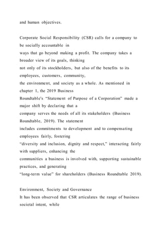 and human objectives.
Corporate Social Responsibility (CSR) calls for a company to
be socially accountable in
ways that go beyond making a profit. The company takes a
broader view of its goals, thinking
not only of its stockholders, but also of the benefits to its
employees, customers, community,
the environment, and society as a whole. As mentioned in
chapter 1, the 2019 Business
Roundtable's “Statement of Purpose of a Corporation” made a
major shift by declaring that a
company serves the needs of all its stakeholders (Business
Roundtable, 2019). The statement
includes commitments to development and to compensating
employees fairly, fostering
“diversity and inclusion, dignity and respect,” interacting fairly
with suppliers, enhancing the
communities a business is involved with, supporting sustainable
practices, and generating
“long-term value” for shareholders (Business Roundtable 2019).
Environment, Society and Governance
It has been observed that CSR articulates the range of business
societal intent, while
 