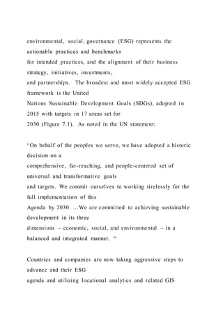 environmental, social, governance (ESG) represents the
actionable practices and benchmarks
for intended practices, and the alignment of their business
strategy, initiatives, investments,
and partnerships. The broadest and most widely accepted ESG
framework is the United
Nations Sustainable Development Goals (SDGs), adopted i n
2015 with targets in 17 areas set for
2030 (Figure 7.1). As noted in the UN statement:
“On behalf of the peoples we serve, we have adopted a historic
decision on a
comprehensive, far-reaching, and people-centered set of
universal and transformative goals
and targets. We commit ourselves to working tirelessly for the
full implementation of this
Agenda by 2030. …We are committed to achieving sustainable
development in its three
dimensions – economic, social, and environmental – in a
balanced and integrated manner. “
Countries and companies are now taking aggressive steps to
advance and their ESG
agenda and utilizing locational analytics and related GIS
 