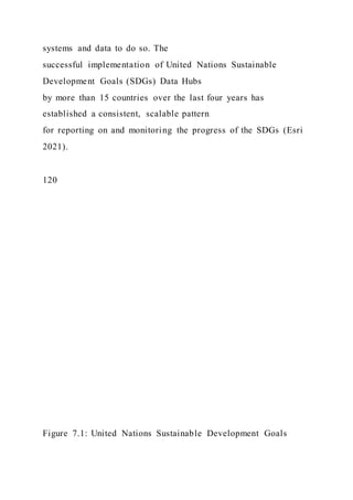 systems and data to do so. The
successful implementation of United Nations Sustainable
Development Goals (SDGs) Data Hubs
by more than 15 countries over the last four years has
established a consistent, scalable pattern
for reporting on and monitoring the progress of the SDGs (Esri
2021).
120
Figure 7.1: United Nations Sustainable Development Goals
 
