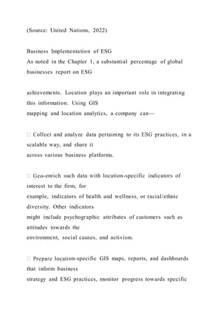 (Source: United Nations, 2022)
Business Implementation of ESG
As noted in the Chapter 1, a substantial percentage of global
businesses report on ESG
achievements. Location plays an important role in integrating
this information. Using GIS
mapping and location analytics, a company can—
scalable way, and share it
across various business platforms.
-enrich such data with location-specific indicators of
interest to the firm, for
example, indicators of health and wellness, or racial/ethnic
diversity. Other indicators
might include psychographic attributes of customers such as
attitudes towards the
environment, social causes, and activism.
on-specific GIS maps, reports, and dashboards
that inform business
strategy and ESG practices, monitor progress towards specific
 