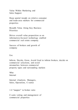 Value Within Marketing and
Sales Support
Deep spatial insight on relative consumer
and trade-area markets for commercial
properties
Breadth Value Along Key Business
Priorities
Drives overall value proposition as an
information-focused technology enabled
commercial real estate company.
Success of brokers and growth of
company
Use
Inform, Decide, Grow, Avoid Used to inform brokers, decide on
commercial selections, and avoid
mismatches between commercial
property types and surrounding markets
Who:
Internal
Internal (Analysts, Managers,
Sales, Operations, C-suite)
1:4 “mapper” to broker ratio
C-suite vetting and management of
commercial properties
 