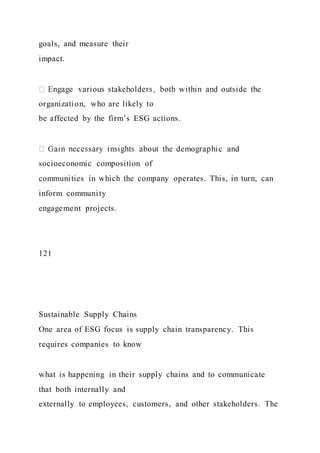goals, and measure their
impact.
organization, who are likely to
be affected by the firm’s ESG actions.
socioeconomic composition of
communities in which the company operates. This, in turn, can
inform community
engagement projects.
121
Sustainable Supply Chains
One area of ESG focus is supply chain transparency. This
requires companies to know
what is happening in their supply chains and to communicate
that both internally and
externally to employees, customers, and other stakeholders. The
 