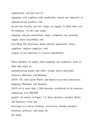 reputational risk and cost of
engaging with suppliers who unethically source raw materials or
manufacturing partners who
do not hire locally, pay fair wages, or engage in child labor can
be immense. To this end, using
mapping and geo-enrichment, many companies are ensuring
supply chain traceability and
providing full disclosure about internal operations, direct
suppliers, indirect suppliers, and
origins of raw materials to various stakeholders.
Early adopters of supply chain mapping are companies such as
Nike that maps its
manufacturing plants and offers insight about individual
factories (Bateman and Bonanni,
2019). UK retail giant Marks and Spencer provides interactive
mapping (Bateman and Bonanni,
2019) of its more than 1,300 factories worldwide in 44 countries
employing over 900,000
people. As shown in Figure 7.2, these factories produce Marks
and Spencers' food and
beverages as well as clothing, accessories, beauty products,
footwear, giftware, and items for
the home.
 