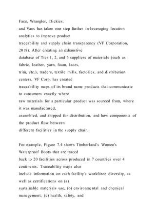 Face, Wrangler, Dickies,
and Vans has taken one step further in leveraging location
analytics to improve product
traceability and supply chain transparency (VF Corporation,
2018). After creating an exhaustive
database of Tier 1, 2, and 3 suppliers of materials (such as
fabric, leather, yarn, foam, laces,
trim, etc.), traders, textile mills, factories, and distribution
centers, VF Corp. has created
traceability maps of its brand name products that communicate
to consumers exactly where
raw materials for a particular product was sourced from, where
it was manufactured,
assembled, and shipped for distribution, and how components of
the product flow between
different facilities in the supply chain.
For example, Figure 7.4 shows Timberland's Women's
Waterproof Boots that are traced
back to 20 facilities across produced in 7 countries over 4
continents. Traceability maps also
include information on each facility's workforce diversity, as
well as certifications on (a)
sustainable materials use, (b) environmental and chemical
management, (c) health, safety, and
 