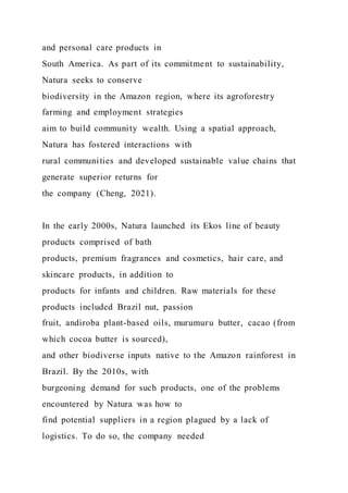 and personal care products in
South America. As part of its commitment to sustainability,
Natura seeks to conserve
biodiversity in the Amazon region, where its agroforestry
farming and employment strategies
aim to build community wealth. Using a spatial approach,
Natura has fostered interactions with
rural communities and developed sustainable value chains that
generate superior returns for
the company (Cheng, 2021).
In the early 2000s, Natura launched its Ekos line of beauty
products comprised of bath
products, premium fragrances and cosmetics, hair care, and
skincare products, in addition to
products for infants and children. Raw materials for these
products included Brazil nut, passion
fruit, andiroba plant-based oils, murumuru butter, cacao (from
which cocoa butter is sourced),
and other biodiverse inputs native to the Amazon rainforest in
Brazil. By the 2010s, with
burgeoning demand for such products, one of the problems
encountered by Natura was how to
find potential suppliers in a region plagued by a lack of
logistics. To do so, the company needed
 