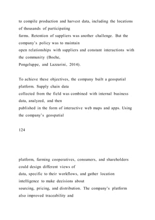 to compile production and harvest data, including the locations
of thousands of participating
farms. Retention of suppliers was another challenge. But the
company’s policy was to maintain
open relationships with suppliers and constant interactions with
the community (Boehe,
Pongeluppe, and Lazzarini, 2014).
To achieve these objectives, the company built a geospatial
platform. Supply chain data
collected from the field was combined with internal business
data, analyzed, and then
published in the form of interactive web maps and apps. Using
the company’s geospatial
124
platform, farming cooperatives, consumers, and shareholders
could design different views of
data, specific to their workflows, and gather location
intelligence to make decisions about
sourcing, pricing, and distribution. The company’s platform
also improved traceability and
 