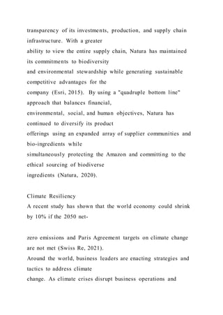 transparency of its investments, production, and supply chain
infrastructure. With a greater
ability to view the entire supply chain, Natura has maintained
its commitments to biodiversity
and environmental stewardship while generating sustainable
competitive advantages for the
company (Esri, 2015). By using a "quadruple bottom line"
approach that balances financial,
environmental, social, and human objectives, Natura has
continued to diversify its product
offerings using an expanded array of supplier communities and
bio-ingredients while
simultaneously protecting the Amazon and committing to the
ethical sourcing of biodiverse
ingredients (Natura, 2020).
Climate Resiliency
A recent study has shown that the world economy could shrink
by 10% if the 2050 net-
zero emissions and Paris Agreement targets on climate change
are not met (Swiss Re, 2021).
Around the world, business leaders are enacting strategies and
tactics to address climate
change. As climate crises disrupt business operations and
 