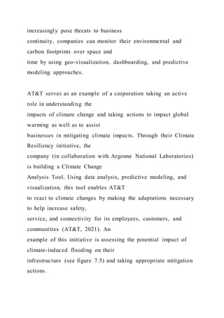 increasingly pose threats to business
continuity, companies can monitor their environmental and
carbon footprints over space and
time by using geo-visualization, dashboarding, and predictive
modeling approaches.
AT&T serves as an example of a corporation taking an active
role in understanding the
impacts of climate change and taking actions to impact global
warming as well as to assist
businesses in mitigating climate impacts. Through their Climate
Resiliency initiative, the
company (in collaboration with Argonne National Laboratories)
is building a Climate Change
Analysis Tool. Using data analysis, predictive modeling, and
visualization, this tool enables AT&T
to react to climate changes by making the adaptations necessary
to help increase safety,
service, and connectivity for its employees, customers, and
communities (AT&T, 2021). An
example of this initiative is assessing the potential impact of
climate-induced flooding on their
infrastructure (see figure 7.5) and taking appropriate mitigation
actions.
 