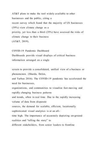 AT&T plans to make the tool widely available to other
businesses and the public, citing a
recent survey which found that the majority of US businesses
(59%) view climate change as a
priority, yet less than a third (29%) have assessed the risks of
climate change to their business
(AT&T, 2019).
COVID-19 Pandemic Dashboard
Dashboards provide visual displays of critical business
information arranged on a single
screen to provide a consolidated, unified view of a business or
phenomenon. (Sharda, Delen,
and Turban 2016). The COVID-19 pandemic has accelerated the
need for businesses,
organizations, and communities to visualize fast-moving and
rapidly changing business patterns
and trends, often in real time. Due to the rapidly increasing
volume of data from disparate
sources, the demand for scalable, efficient, locationally
sophisticated visual analytics is at an all-
time high. The importance of accurately depicting on-ground
realities and “telling the story” to
different stakeholders, from senior leaders to frontline
 