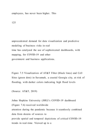 employees, has never been higher. This
125
unprecedented demand for data visualization and predictive
modeling of business risks in real
time has catalyzed the use of sophisticated dashboards, with
mapping, for COVID-19 and other
government and business applications.
Figure 7.5 Visualization of AT&T Fiber (black lines) and Cell
Sites (green dots) in Savannah, a coastal Georgia city, at risk of
flooding, with darker colors indicating high flood levels
(Source: AT&T, 2019)
Johns Hopkins University (JHU)’s COVID-19 dashboard
(Figure 7.6) received worldwide
attention during the pandemic because it seamlessly combined
data from dozens of sources to
provide spatial and temporal depictions of critical COVID-19
trends in real-time. Viewed up to a
 
