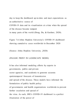 day to keep the dashboard up-to-date and meet expectations as
an authoritative source of
COVID-19 data and its visualization at a time when the spread
of the disease became rampant
in many parts of the world (Dong, Du, & Gardner, 2020).
Figure 7.6 Johns Hopkins University's COVID-19 dashboard
showing cumulative cases worldwide in December 2020
(Source: Johns Hopkins University ,2020)
(PLEASE PRINT IN LANDSCAPE MODE)
It has also informed modeling efforts by experts in
governments, public and private
sector agencies, and academia to generate accurate
spatiotemporal forecasts of transmission
and spread of the disease. These models have informed the
formulation of public health policy
of governments and health organizations worldwide to prevent
further escalation and spread of
the virus. As such, JHU's COVID-19 dashboard is a perfect
illustration of the power of
 