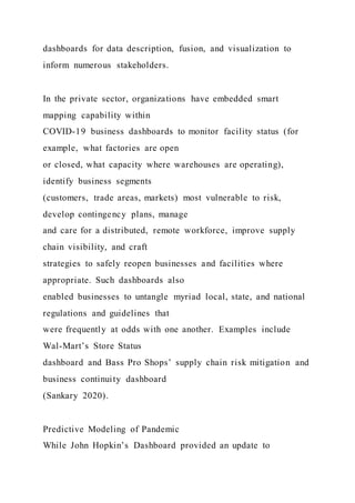 dashboards for data description, fusion, and visualization to
inform numerous stakeholders.
In the private sector, organizations have embedded smart
mapping capability within
COVID-19 business dashboards to monitor facility status (for
example, what factories are open
or closed, what capacity where warehouses are operating),
identify business segments
(customers, trade areas, markets) most vulnerable to risk,
develop contingency plans, manage
and care for a distributed, remote workforce, improve supply
chain visibility, and craft
strategies to safely reopen businesses and facilities where
appropriate. Such dashboards also
enabled businesses to untangle myriad local, state, and national
regulations and guidelines that
were frequently at odds with one another. Examples include
Wal-Mart’s Store Status
dashboard and Bass Pro Shops’ supply chain risk mitigation and
business continuity dashboard
(Sankary 2020).
Predictive Modeling of Pandemic
While John Hopkin’s Dashboard provided an update to
 