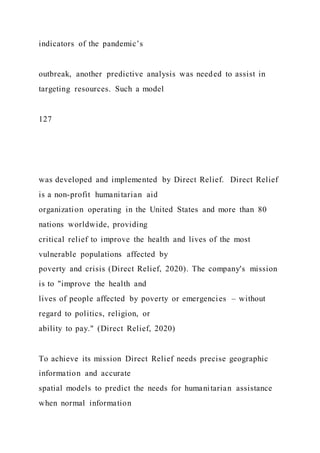 indicators of the pandemic’s
outbreak, another predictive analysis was needed to assist in
targeting resources. Such a model
127
was developed and implemented by Direct Relief. Direct Relief
is a non-profit humanitarian aid
organization operating in the United States and more than 80
nations worldwide, providing
critical relief to improve the health and lives of the most
vulnerable populations affected by
poverty and crisis (Direct Relief, 2020). The company's mission
is to "improve the health and
lives of people affected by poverty or emergencies – without
regard to politics, religion, or
ability to pay." (Direct Relief, 2020)
To achieve its mission Direct Relief needs precise geographic
information and accurate
spatial models to predict the needs for humanitarian assistance
when normal information
 