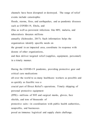 channels have been disrupted or destroyed. The range of relief
events include catastrophic
floods, storms, fires, and earthquakes, and as pandemic diseases
such as COVID-19, Ebola, and
Zika as well as persistent infections like HIV, malaria, and
tuberculosis threaten millions
annually (Schroeder, 2017). Such information helps the
organization identify specific needs on
the ground in an impacted area, coordinate its response with
dozens of other organizations,
and then deliver targeted relief (supplies, equipment, pers onnel)
in a timely manner.
During the COVID-19 pandemic, providing protective gear and
critical care medications
all over the world to as many healthcare workers as possible and
as quickly as feasible was a
crucial part of Direct Relief’s operations. Timely shipping of
personal protective equipment
(PPE)—millions of N95 and surgical masks, gloves, face
shields, and tens of thousands of
protective suits—in coordination with public health authorities,
nonprofits, and businesses
posed an immense logistical and supply chain challenge.
 