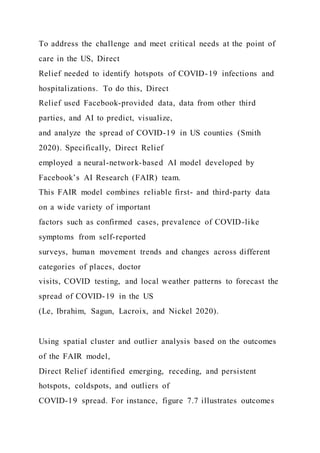 To address the challenge and meet critical needs at the point of
care in the US, Direct
Relief needed to identify hotspots of COVID-19 infections and
hospitalizations. To do this, Direct
Relief used Facebook-provided data, data from other third
parties, and AI to predict, visualize,
and analyze the spread of COVID-19 in US counties (Smith
2020). Specifically, Direct Relief
employed a neural-network-based AI model developed by
Facebook’s AI Research (FAIR) team.
This FAIR model combines reliable first- and third-party data
on a wide variety of important
factors such as confirmed cases, prevalence of COVID-like
symptoms from self-reported
surveys, human movement trends and changes across different
categories of places, doctor
visits, COVID testing, and local weather patterns to forecast the
spread of COVID-19 in the US
(Le, Ibrahim, Sagun, Lacroix, and Nickel 2020).
Using spatial cluster and outlier analysis based on the outcomes
of the FAIR model,
Direct Relief identified emerging, receding, and persistent
hotspots, coldspots, and outliers of
COVID-19 spread. For instance, figure 7.7 illustrates outcomes
 