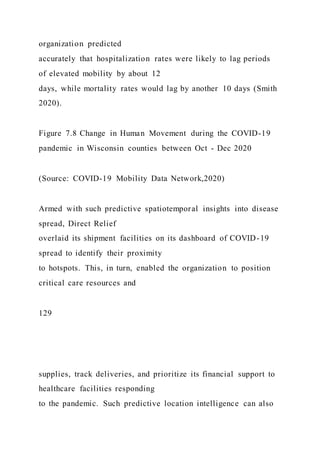 organization predicted
accurately that hospitalization rates were likely to lag periods
of elevated mobility by about 12
days, while mortality rates would lag by another 10 days (Smith
2020).
Figure 7.8 Change in Human Movement during the COVID-19
pandemic in Wisconsin counties between Oct - Dec 2020
(Source: COVID-19 Mobility Data Network,2020)
Armed with such predictive spatiotemporal insights into disease
spread, Direct Relief
overlaid its shipment facilities on its dashboard of COVID-19
spread to identify their proximity
to hotspots. This, in turn, enabled the organization to position
critical care resources and
129
supplies, track deliveries, and prioritize its financial support to
healthcare facilities responding
to the pandemic. Such predictive location intelligence can also
 