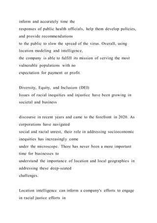 inform and accurately time the
responses of public health officials, help them develop policies,
and provide recommendations
to the public to slow the spread of the virus. Overall, using
location modeling and intelligence,
the company is able to fulfill its mission of serving the most
vulnerable populations with no
expectation for payment or profit.
Diversity, Equity, and Inclusion (DEI)
Issues of racial inequities and injustice have been growing in
societal and business
discourse in recent years and came to the forefront in 2020. As
corporations have navigated
social and racial unrest, their role in addressing socioeconomic
inequities has increasingly come
under the microscope. There has never been a more important
time for businesses to
understand the importance of location and local geographies in
addressing these deep-seated
challenges.
Location intelligence can inform a company's efforts to engage
in racial justice efforts in
 