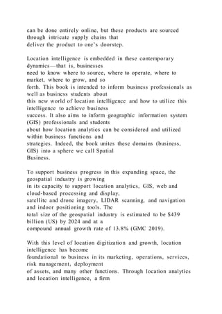 can be done entirely online, but these products are sourced
through intricate supply chains that
deliver the product to one’s doorstep.
Location intelligence is embedded in these contemporary
dynamics—that is, businesses
need to know where to source, where to operate, where to
market, where to grow, and so
forth. This book is intended to inform business professionals as
well as business students about
this new world of location intelligence and how to utilize this
intelligence to achieve business
success. It also aims to inform geographic information system
(GIS) professionals and students
about how location analytics can be considered and utilized
within business functions and
strategies. Indeed, the book unites these domains (business,
GIS) into a sphere we call Spatial
Business.
To support business progress in this expanding space, the
geospatial industry is growing
in its capacity to support location analytics, GIS, web and
cloud-based processing and display,
satellite and drone imagery, LIDAR scanning, and navigation
and indoor positioning tools. The
total size of the geospatial industry is estimated to be $439
billion (US) by 2024 and at a
compound annual growth rate of 13.8% (GMC 2019).
With this level of location digitization and growth, location
intelligence has become
foundational to business in its marketing, operations, services,
risk management, deployment
of assets, and many other functions. Through location analytics
and location intelligence, a firm
 