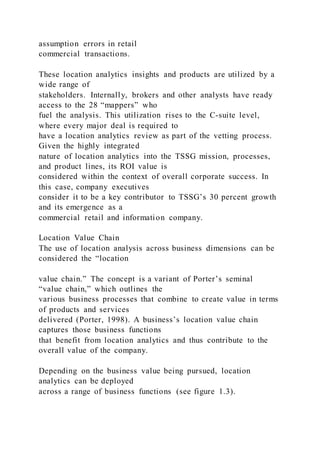 assumption errors in retail
commercial transactions.
These location analytics insights and products are utilized by a
wide range of
stakeholders. Internally, brokers and other analysts have ready
access to the 28 “mappers” who
fuel the analysis. This utilization rises to the C-suite level,
where every major deal is required to
have a location analytics review as part of the vetting process.
Given the highly integrated
nature of location analytics into the TSSG mission, processes,
and product lines, its ROI value is
considered within the context of overall corporate success. In
this case, company executives
consider it to be a key contributor to TSSG’s 30 percent growth
and its emergence as a
commercial retail and information company.
Location Value Chain
The use of location analysis across business dimensions can be
considered the “location
value chain.” The concept is a variant of Porter’s seminal
“value chain,” which outlines the
various business processes that combine to create value in terms
of products and services
delivered (Porter, 1998). A business’s location value chain
captures those business functions
that benefit from location analytics and thus contribute to the
overall value of the company.
Depending on the business value being pursued, location
analytics can be deployed
across a range of business functions (see figure 1.3).
 