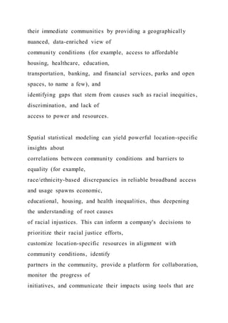 their immediate communities by providing a geographically
nuanced, data-enriched view of
community conditions (for example, access to affordable
housing, healthcare, education,
transportation, banking, and financial services, parks and open
spaces, to name a few), and
identifying gaps that stem from causes such as racial inequities ,
discrimination, and lack of
access to power and resources.
Spatial statistical modeling can yield powerful location-specific
insights about
correlations between community conditions and barriers to
equality (for example,
race/ethnicity-based discrepancies in reliable broadband access
and usage spawns economic,
educational, housing, and health inequalities, thus deepening
the understanding of root causes
of racial injustices. This can inform a company's decisions to
prioritize their racial justice efforts,
customize location-specific resources in alignment with
community conditions, identify
partners in the community, provide a platform for collaboration,
monitor the progress of
initiatives, and communicate their impacts using tools that are
 