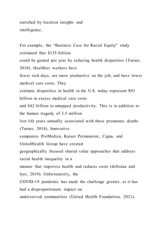 enriched by location insights and
intelligence.
For example, the “Business Case for Racial Equity” study
estimated that $135 billion
could be gained per year by reducing health disparities (Turner,
2018). Healthier workers have
fewer sick days, are more productive on the job, and have lower
medical care costs. They
estimate disparities in health in the U.S. today represent $93
billion in excess medical care costs
and $42 billion in untapped productivity. This is in addition to
the human tragedy of 3.5 million
lost life years annually associated with these premature deaths
(Turner, 2018). Innovative
companies ProMedica, Kaiser Permanente, Cigna, and
UnitedHealth Group have created
geographically focused shared value approaches that address
racial health inequality in a
manner that improves health and reduces costs (deSouza and
Iyer, 2019). Unfortunately, the
COVID-19 pandemic has made the challenge greater, as it has
had a disproportionate impact on
underserved communities (United Health Foundation, 2021).
 
