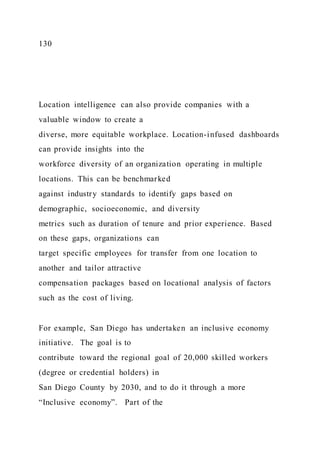 130
Location intelligence can also provide companies with a
valuable window to create a
diverse, more equitable workplace. Location-infused dashboards
can provide insights into the
workforce diversity of an organization operating in multiple
locations. This can be benchmarked
against industry standards to identify gaps based on
demographic, socioeconomic, and diversity
metrics such as duration of tenure and prior experience. Based
on these gaps, organizations can
target specific employees for transfer from one location to
another and tailor attractive
compensation packages based on locational analysis of factors
such as the cost of living.
For example, San Diego has undertaken an inclusive economy
initiative. The goal is to
contribute toward the regional goal of 20,000 skilled workers
(degree or credential holders) in
San Diego County by 2030, and to do it through a more
“Inclusive economy”. Part of the
 
