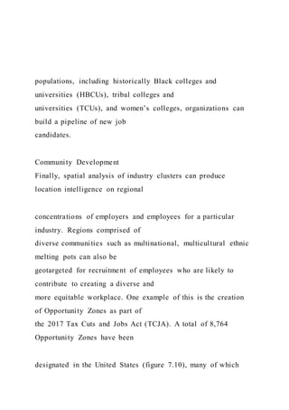 populations, including historically Black colleges and
universities (HBCUs), tribal colleges and
universities (TCUs), and women’s colleges, organizations can
build a pipeline of new job
candidates.
Community Development
Finally, spatial analysis of industry clusters can produce
location intelligence on regional
concentrations of employers and employees for a particular
industry. Regions comprised of
diverse communities such as multinational, multicultural ethnic
melting pots can also be
geotargeted for recruitment of employees who are likely to
contribute to creating a diverse and
more equitable workplace. One example of this is the creation
of Opportunity Zones as part of
the 2017 Tax Cuts and Jobs Act (TCJA). A total of 8,764
Opportunity Zones have been
designated in the United States (figure 7.10), many of which
 