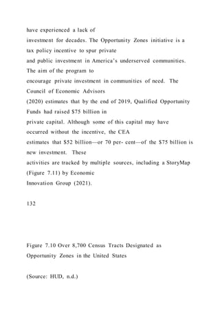 have experienced a lack of
investment for decades. The Opportunity Zones initiative is a
tax policy incentive to spur private
and public investment in America’s underserved communities.
The aim of the program to
encourage private investment in communities of need. The
Council of Economic Advisors
(2020) estimates that by the end of 2019, Qualified Opportunity
Funds had raised $75 billion in
private capital. Although some of this capital may have
occurred without the incentive, the CEA
estimates that $52 billion—or 70 per- cent—of the $75 billion is
new investment. These
activities are tracked by multiple sources, including a StoryMap
(Figure 7.11) by Economic
Innovation Group (2021).
132
Figure 7.10 Over 8,700 Census Tracts Designated as
Opportunity Zones in the United States
(Source: HUD, n.d.)
 